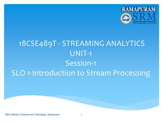 18CSE489T - STREAMING ANALYTICS
UNIT-1
Session-1
SLO 1-Introduction to Stream Processing
SRM Institute of Science and Technology, Ramapuram 1
 