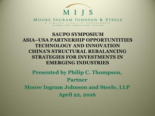 SAUPO SYMPOSIUM
ASIA–USA PARTNERHIP OPPORTUNTITIES
TECHNOLOGY AND INNOVATION
CHINA’S STRUCTURAL REBALANCING
STRATEGIES FOR INVESTMENTS IN
EMERGING INDUSTRIES
Presented by Philip C. Thompson,
Partner
Moore Ingram Johnson and Steele, LLP
April 22, 2016
 