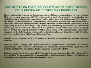 COMMITTEE ON FOREIGN INVESTMENT IN UNITED STATES
CFIUS REVIEW OF CHINESE M&A INCREASES
There continues to be an upward trend since 2012 of Chinese companies or investors having
filed the greatest numbers of CFIUS notices with a total of 24 (16.3%), not including the
CFIUS notices originating in Hong Kong (collectively 20%). See Table from CFIUS Report.
The Report reflects that due to the complexity of analyzing Chinese M&A and investments,
there will likely be disproportionately higher numbers of transactions reported to CFIUS
originating in China and Hong Kong which are voluntarily withdrawn or abandoned
following a review by CFIUS. Also, another significant trend reflected in the 2015 Annual
Report is that the largest numbers of M&A transactions in the critical technology sector
occurred in the information, energy and electronics technology industries, both of which
are Target industries in China’s new Five-Year Plan.
Several recent examples of CFIUS review of foreign investments for national security
reasons:
January 2016: Philips, the Dutch electronics conglomerate terminated its written
agreement to sell 80.1% in its LED components business to Chinese Private Equity fund GO
Scale Capital for U.S. $2.0 billion due to regulatory concerns by CFIUS.
February 2016: Quasi-state controlled Tsinghua Unigroup abandoned its offer to invest U.S.
$3.775 billion for an appropriate 15% ownership in California-based Western Digital due to
CFIUS concerns over potential national security risks.
-4-
 