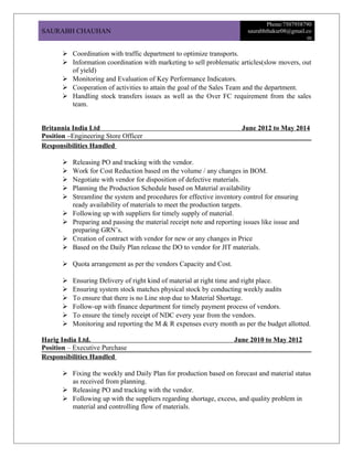 SAURABH CHAUHAN
Phone:7507958790
saurabhthakur08@gmail.co
m
 Coordination with traffic department to optimize transports.
 Information coordination with marketing to sell problematic articles(slow movers, out
of yield)
 Monitoring and Evaluation of Key Performance Indicators.
 Cooperation of activities to attain the goal of the Sales Team and the department.
 Handling stock transfers issues as well as the Over FC requirement from the sales
team.
Britannia India Ltd June 2012 to May 2014
Position –Engineering Store Officer
Responsibilities Handled
 Releasing PO and tracking with the vendor.
 Work for Cost Reduction based on the volume / any changes in BOM.
 Negotiate with vendor for disposition of defective materials.
 Planning the Production Schedule based on Material availability
 Streamline the system and procedures for effective inventory control for ensuring
ready availability of materials to meet the production targets.
 Following up with suppliers for timely supply of material.
 Preparing and passing the material receipt note and reporting issues like issue and
preparing GRN’s.
 Creation of contract with vendor for new or any changes in Price
 Based on the Daily Plan release the DO to vendor for JIT materials.
 Quota arrangement as per the vendors Capacity and Cost.
 Ensuring Delivery of right kind of material at right time and right place.
 Ensuring system stock matches physical stock by conducting weekly audits
 To ensure that there is no Line stop due to Material Shortage.
 Follow-up with finance department for timely payment process of vendors.
 To ensure the timely receipt of NDC every year from the vendors.
 Monitoring and reporting the M & R expenses every month as per the budget allotted.
Harig India Ltd. June 2010 to May 2012
Position – Executive Purchase
Responsibilities Handled
 Fixing the weekly and Daily Plan for production based on forecast and material status
as received from planning.
 Releasing PO and tracking with the vendor.
 Following up with the suppliers regarding shortage, excess, and quality problem in
material and controlling flow of materials.
 