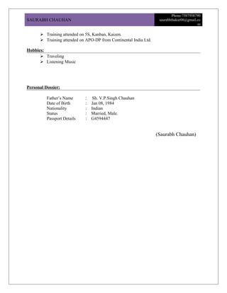 SAURABH CHAUHAN
Phone:7507958790
saurabhthakur08@gmail.co
m
 Training attended on 5S, Kanban, Kaizen.
 Training attended on APO-DP from Continental India Ltd.
Hobbies:
 Traveling
 Listening Music
Personal Dossier:
Father’s Name : Sh. V.P.Singh Chauhan
Date of Birth : Jan 08, 1984
Nationality : Indian
Status : Married, Male.
Passport Details : G4594447
(Saurabh Chauhan)
 