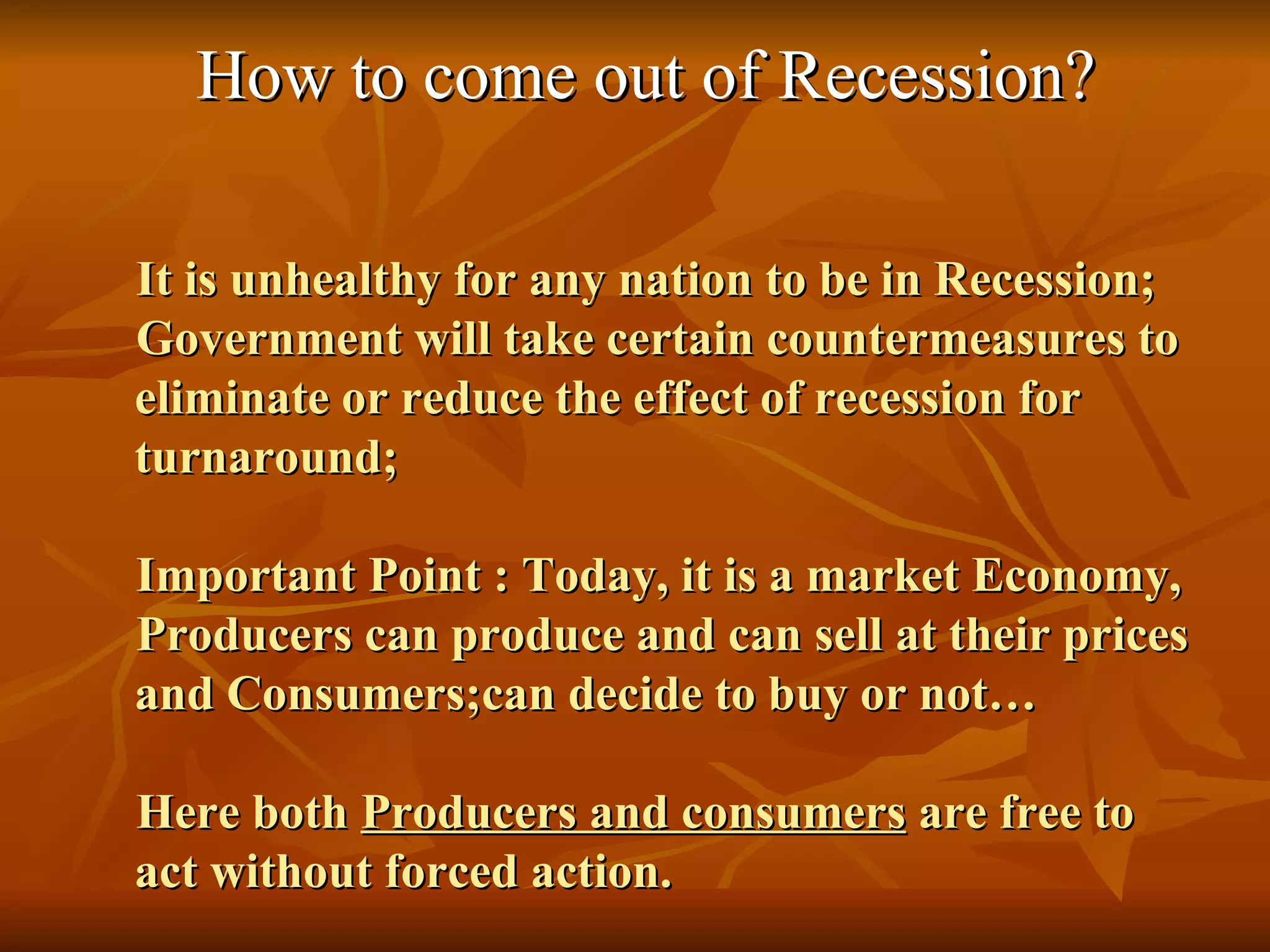 How to come out of Recession? It is unhealthy for any nation to be in Recession; Government will take certain countermeasures to eliminate or reduce the effect of recession for turnaround; Important Point : Today, it is a market Economy, Producers can produce and can sell at their prices and Consumers;can decide to buy or not… Here both  Producers and consumers  are free to act without forced action. 