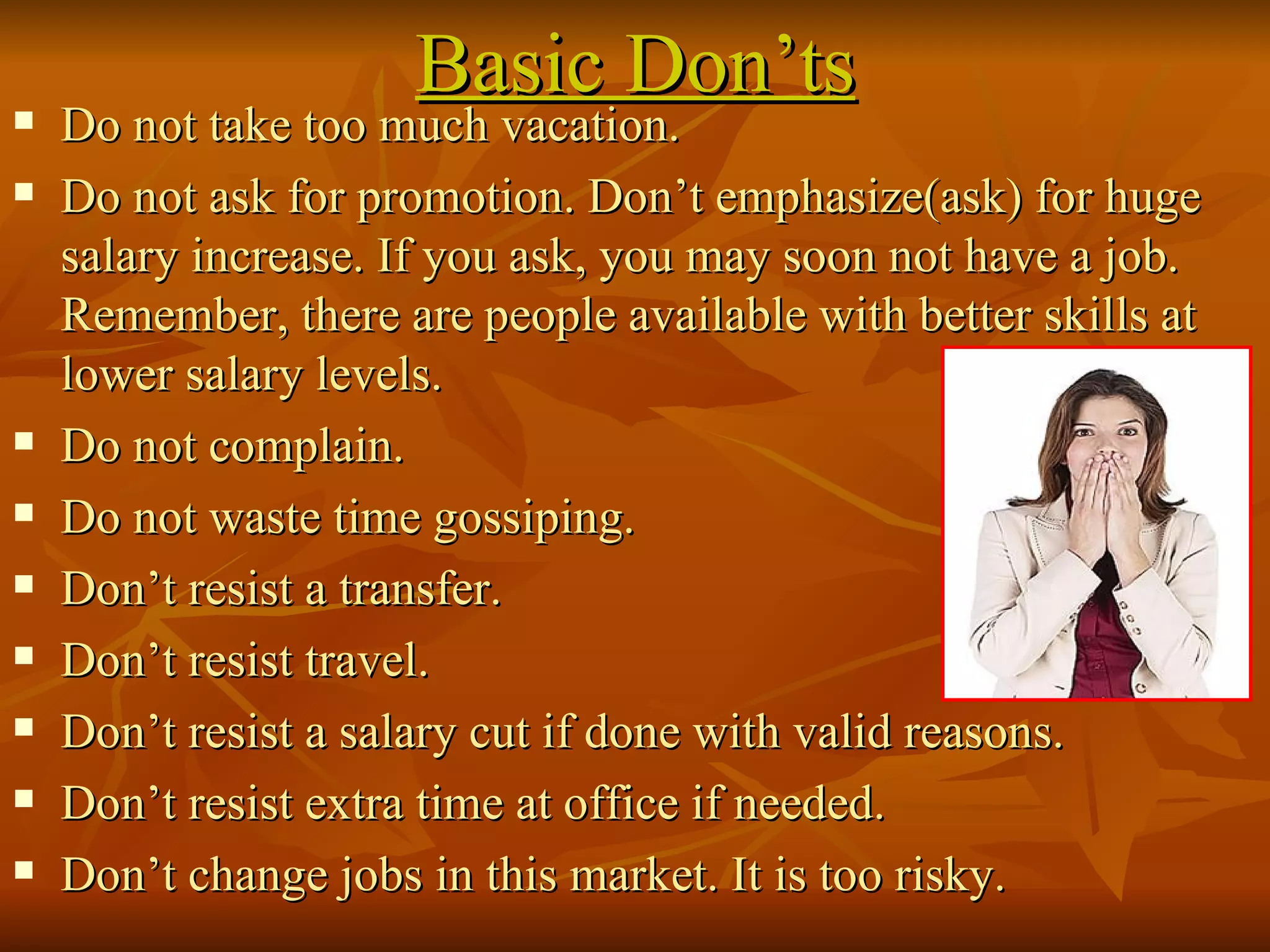 Basic Don’ts Do not take too much vacation. Do not ask for promotion. Don’t emphasize(ask) for huge salary increase. If you ask, you may soon not have a job. Remember, there are people available with better skills at lower salary levels. Do not complain. Do not waste time gossiping. Don’t resist a transfer. Don’t resist travel. Don’t resist a salary cut if done with valid reasons. Don’t resist extra time at office if needed. Don’t change jobs in this market. It is too risky. 