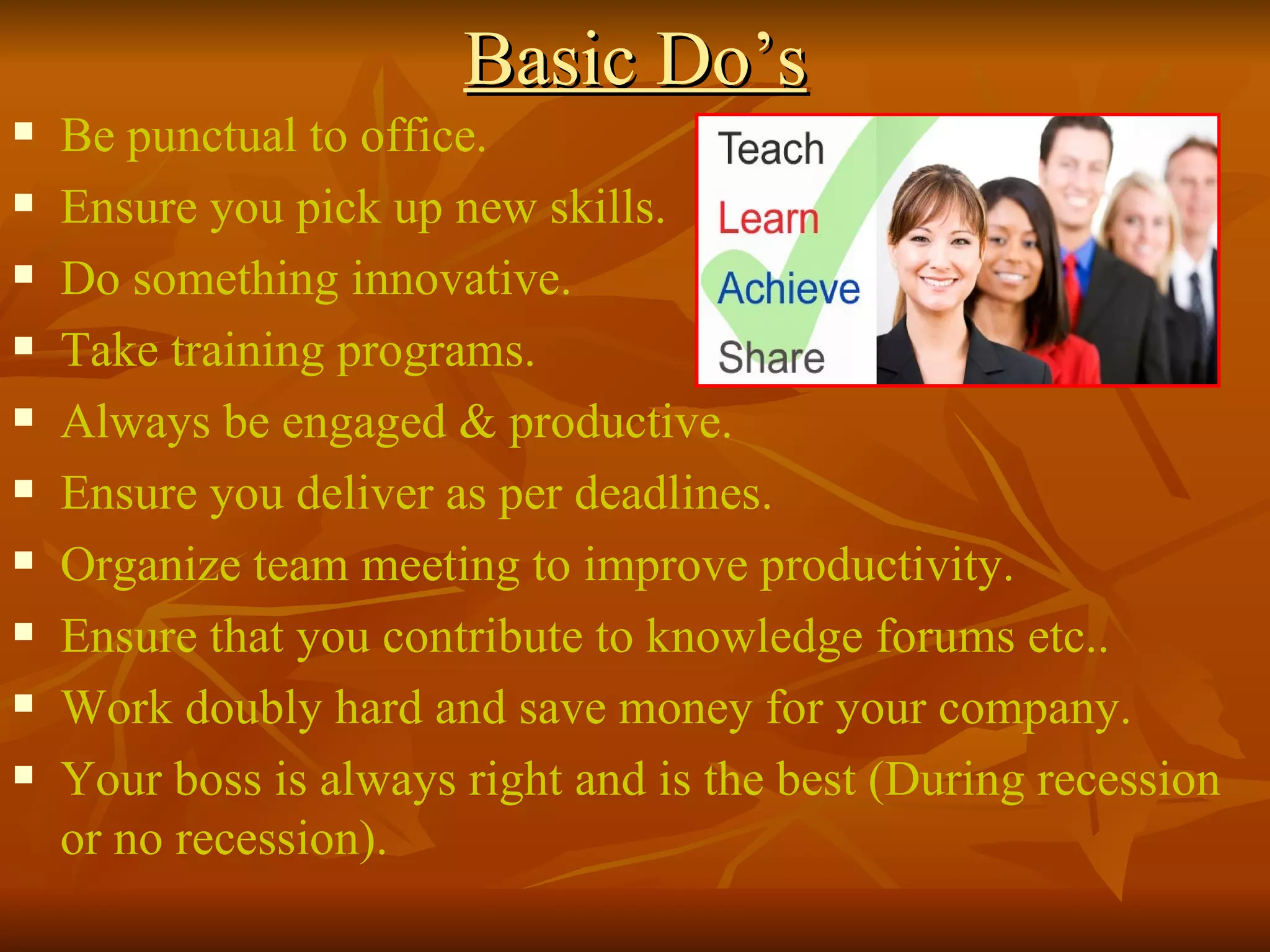 Basic Do’s Be punctual to office. Ensure you pick up new skills. Do something innovative. Take training programs. Always be engaged & productive. Ensure you deliver as per deadlines. Organize team meeting to improve productivity. Ensure that you contribute to knowledge forums etc.. Work doubly hard and save money for your company. Your boss is always right and is the best (During recession or no recession). 
