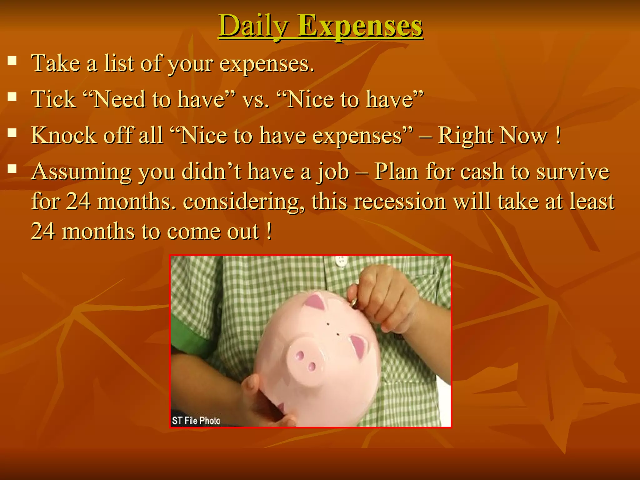 Daily  Expenses Take a list of your expenses. Tick “Need to have” vs. “Nice to have” Knock off all “Nice to have expenses” – Right Now ! Assuming you didn’t have a job – Plan for cash to survive for 24 months. considering, this recession will take at least 24 months to come out ! 