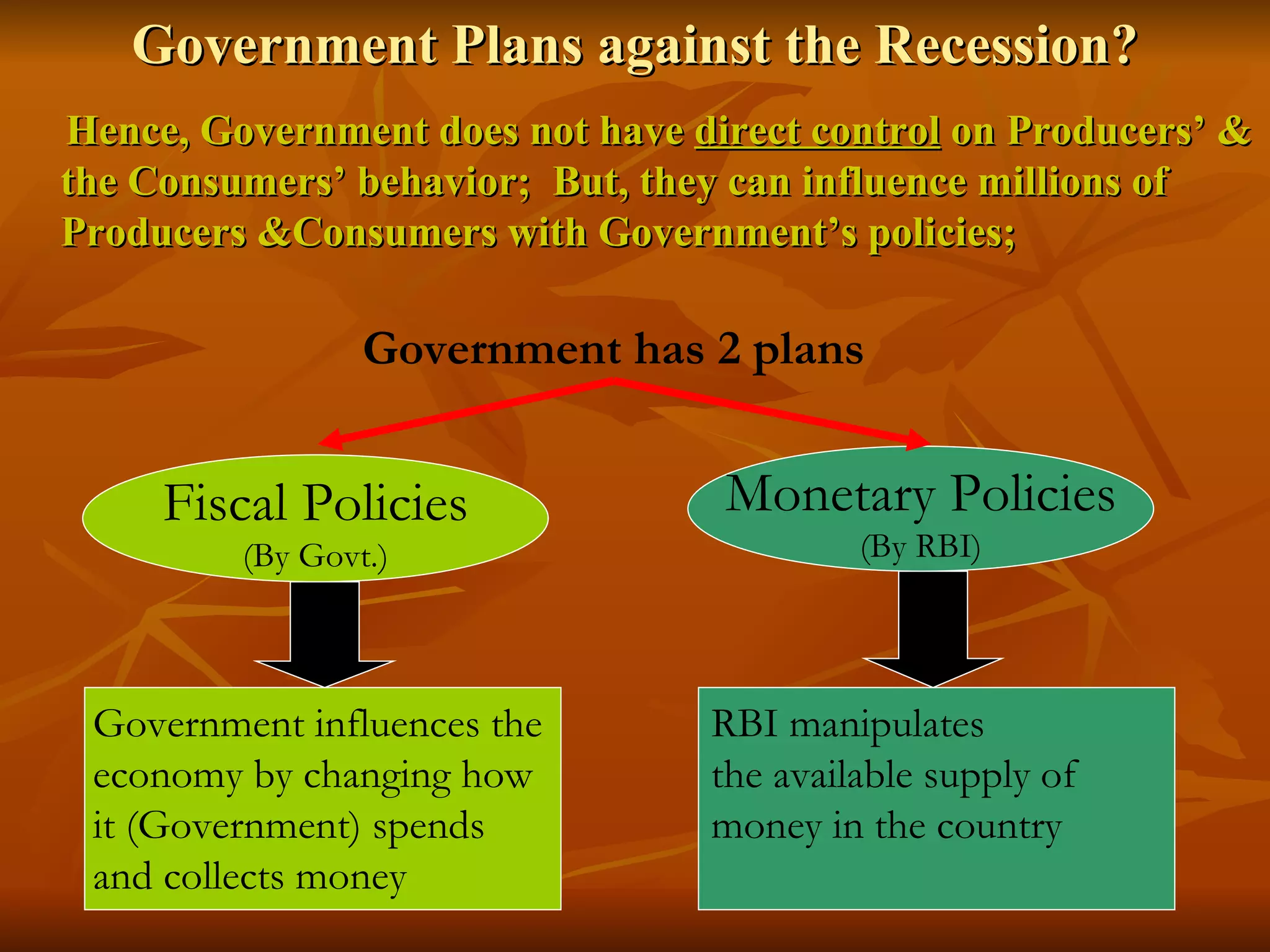 Government Plans against the Recession? Hence, Government does not have  direct control  on Producers’ & the Consumers’ behavior;  But, they can influence millions of Producers &Consumers with Government’s policies; Government has 2 plans Fiscal Policies (By Govt.) Monetary Policies (By RBI) Government influences the  economy by changing how it (Government) spends  and collects money  RBI manipulates  the available supply of  money in the country 