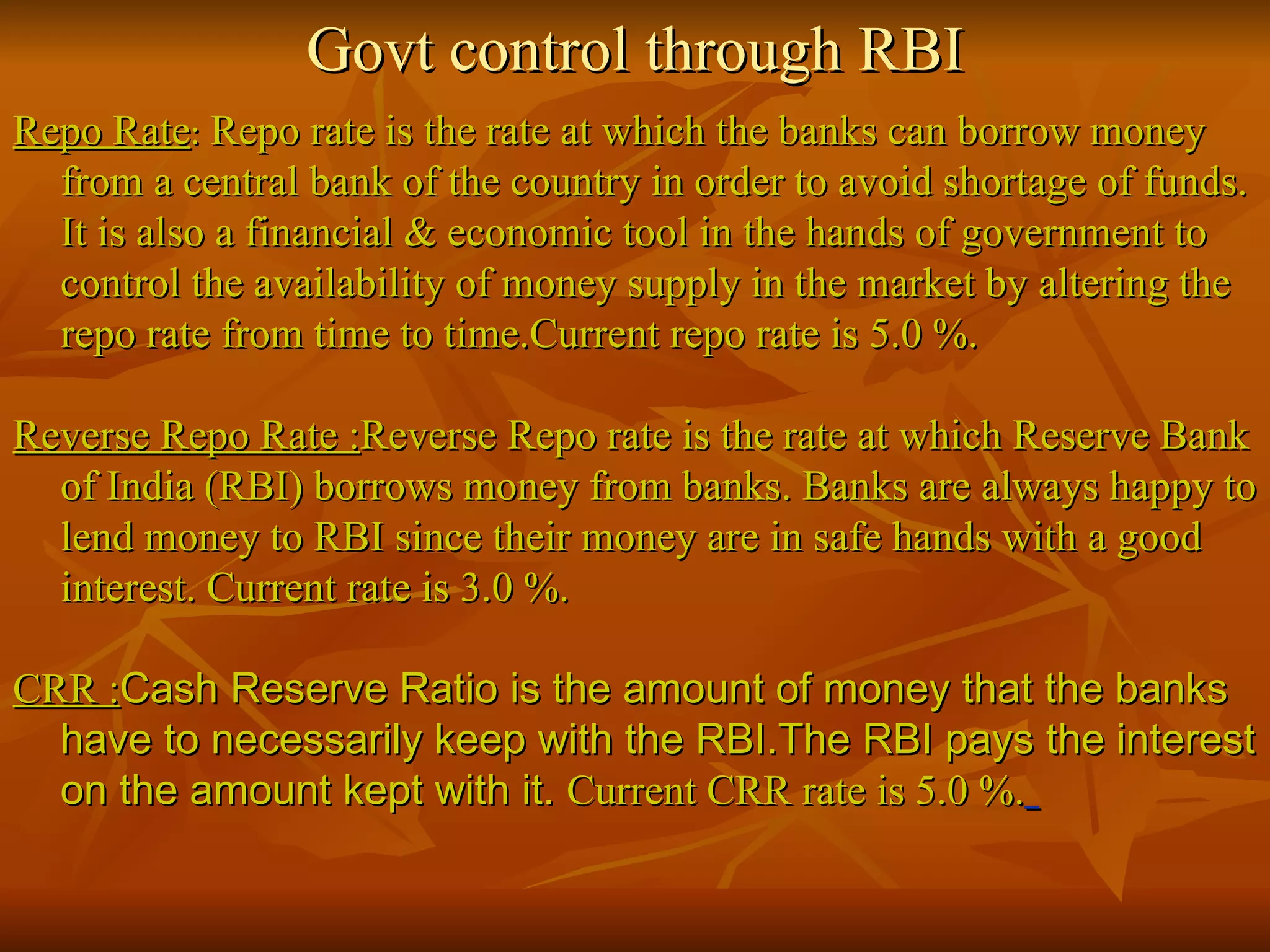 Govt control through RBI Repo Rate :  Repo rate is the rate at which the banks can borrow money from a central bank of the country in order to avoid shortage of funds. It is also a financial & economic tool in the hands of government to control the availability of money supply in the market by altering the repo rate from time to time.Current repo rate is 5.0 %. Reverse Repo Rate : Reverse Repo rate is the rate at which Reserve Bank of India (RBI) borrows money from banks. Banks are always happy to lend money to RBI since their money are in safe hands with a good interest. Current rate is 3.0 %. CRR : Cash Reserve Ratio is the amount of money that the banks have to necessarily keep with the RBI.The RBI pays the interest on the amount kept with it.  Current CRR rate is 5.0 %.   