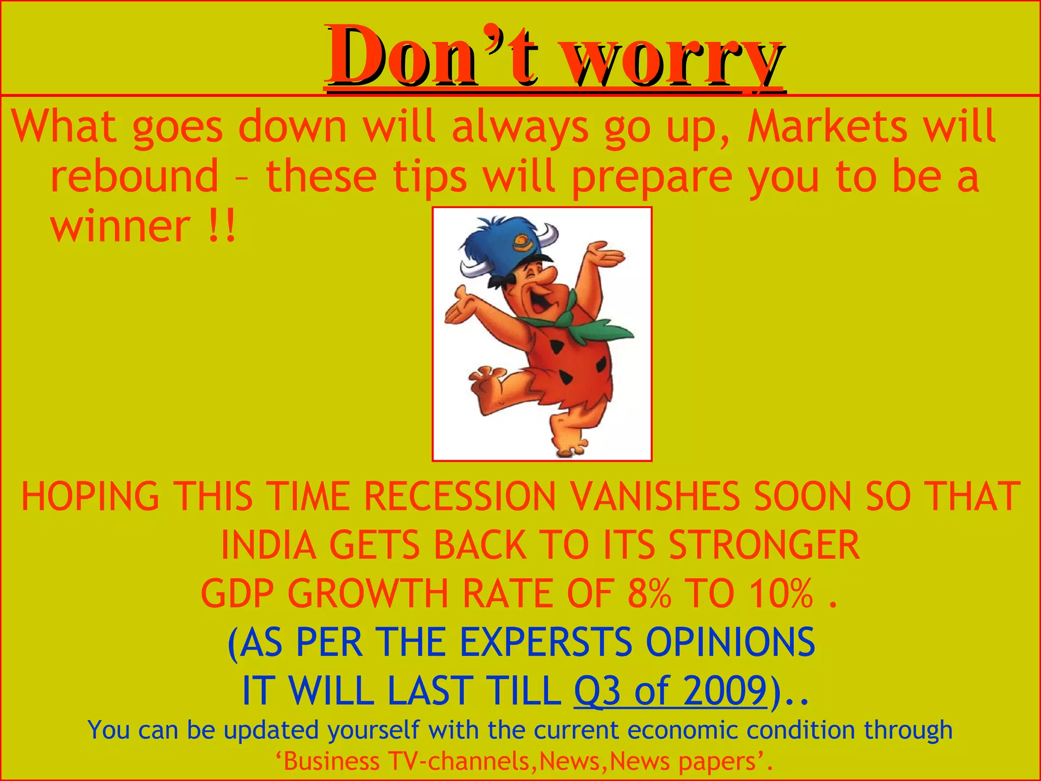 Don’t worry What goes down will always go up, Markets will rebound – these tips will prepare you to be a winner !!  HOPING THIS TIME RECESSION VANISHES SOON SO THAT INDIA GETS BACK TO ITS STRONGER GDP GROWTH RATE OF 8% TO 10% . (AS PER THE EXPERSTS OPINIONS IT WILL LAST TILL  Q3 of 2009 ).. You can be updated yourself with the current economic condition through ‘ Business TV-channels,News,News papers’. 