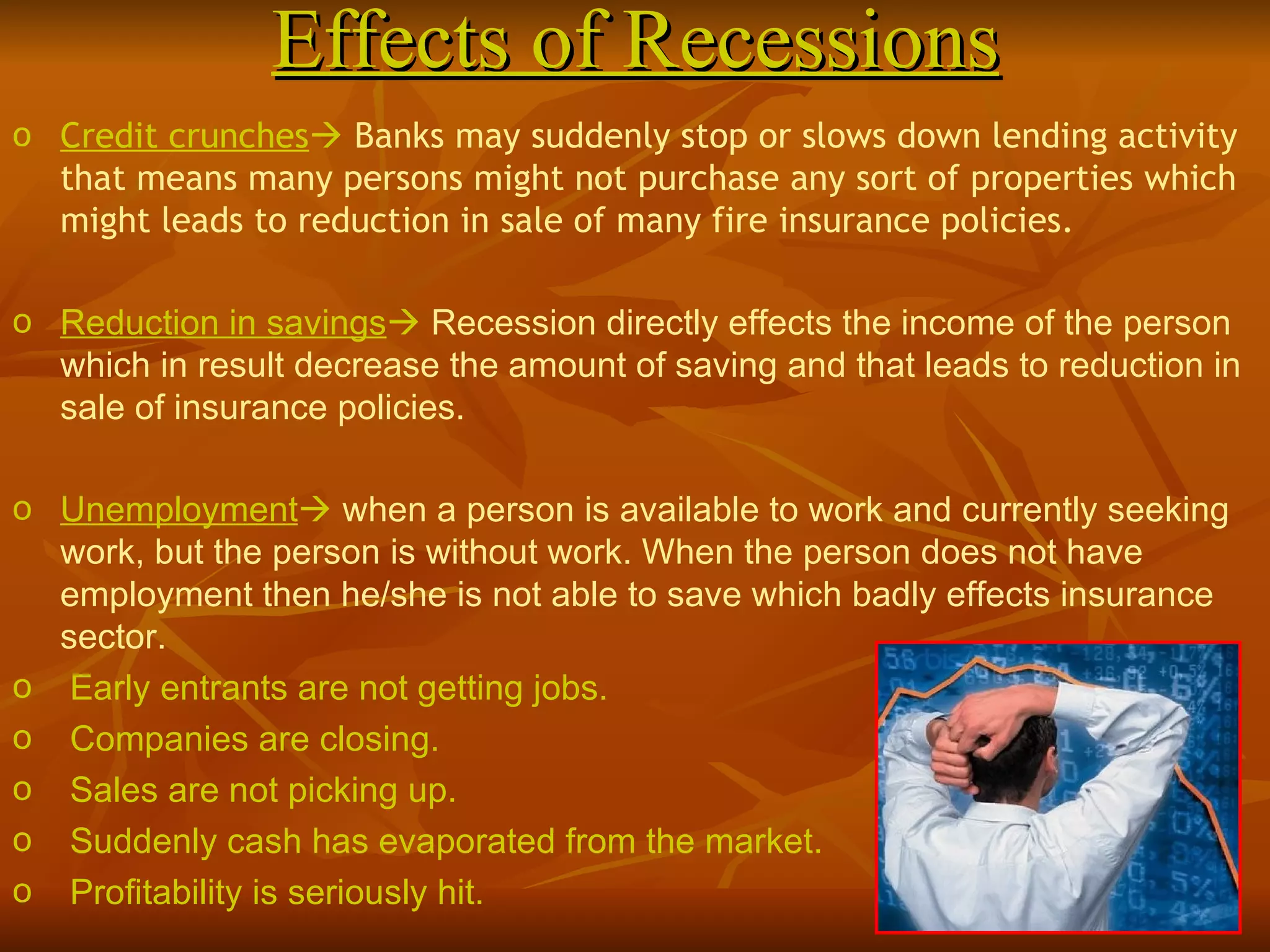 Effects of Recessions Credit crunches    Banks may suddenly stop or slows down lending activity that means many persons might not purchase any sort of properties which might leads to reduction in sale of many fire insurance policies. Reduction in savings    Recession directly effects the income of the person which in result decrease the amount of saving and that leads to reduction in sale of insurance policies. Unemployment    when a person is available to work and currently seeking work, but the person is without work. When the person does not have employment then he/she is not able to save which badly effects insurance sector. Early entrants are not getting jobs. Companies are closing.  Sales are not picking up.  Suddenly cash has evaporated from the market. Profitability is seriously hit. 