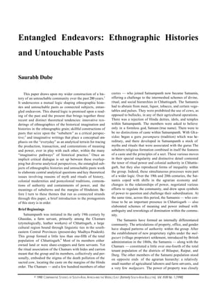 Entangled Endeavors: Ethnographic Histories
and Untouchable Pasts
Saurabh Dube
This paper draws upon my wider construction of a history of an untouchable community over the past 200 years.1
It underscores a mutual logic shaping ethnographic histories and untouchable pasts as connected subjects, entangled endeavors. This shared logic is premised upon a reading of the past and the present that brings together three
recent and distinct theoretical tendencies: innovative renderings of ethnographics of the historical imagination and
histories in the ethnographic grain; skillful constructions of
pasts that seize upon the “subaltern” as a critical perspective;2 and imaginative writings that place a conceptual emphasis on the “everyday” as an analytical terrain for tracing
the production, transaction, and contestations of meaning
and power, ever in play with each other, within the many
“imaginative pathways” of historical practice.3 Once an
implicit critical dialogue is set up between these overlapping but diverse analytical perspectives, the entangled subjects of ethnographic histories and untouchable pasts work
to elaborate central analytical questions and key theoretical
issues involving reasons of myth and rituals of history,
colonial modernities and postcolonial traditions, contestations of authority and containments of power, and the
meanings of subalterns and the margins of Hinduism. Before I turn to these themes that run as connected strands
through this paper, a brief introduction to the protagonists
of this story is in order.
Brief Beginnings
Satnampanth was initiated in the early 19th century by
Ghasidas, a farm servant, primarily among the Chamars
(etymologically, leather workers) of Chhattisgarh, a large
cultural region bound through linguistic ties in the southeastern Central Provinces (present-day Madhya Pradesh).
This group formed a little less than one-fifth of the total
population of Chhattisgarh.4 Most of its members either
owned land or were share-croppers and farm servants. Yet
the ritual association of the Chamars with hides and carrion
meant that the group and its members, collectively and personally, embodied the stigma of the death pollution of the
sacred cow, locating the caste on the margins of the Hindu
order. The Chamars — and a few hundred members of other

castes — who joined Satnampanth now became Satnamis,
offering a challenge to the intermeshed schemes of divine,
ritual, and social hierarchies in Chhattisgarh. The Satnamis
had to abstain from meat, liquor, tobacco, and certain vegetables and pulses. They were prohibited the use of cows, as
opposed to bullocks, in any of their agricultural operations.
There was a rejection of Hindu deities, idols, and temples
within Satnampanth. The members were asked to believe
only in a formless god, Satnam (true name). There were to
be no distinctions of caste within Satnampanth. With Gh asidas began a guru parampara (tradition) which was hereditary, and there developed in Satnampanth a stock of
myths and rituals that were associated with the gurus The
subaltern religious formation combined in itself the features
of a caste and the principles of a sect. These various moves
in their special singularity and distinctive detail contested
the tenor of ritual power and colonial authority in Chhattisgarh, but they also reproduced forms of inequality within
the group. Indeed, these simultaneous processes were part
of a wider logic. Over the 19th and 20th centuries, the Satnamis coped with shifts in the agrarian economy and
changes in the relationships of power, negotiated various
efforts to regulate the community, and drew upon symbols
of power to question and challenge their subordination. At
the same time, across this period, the Satnamis — who continue to be an important presence in Chhattisgarh — also
elaborated schemes of meaning and power imbued with
ambiguity and reworkings of domination within the community.
The Satnamis have formed an internally differentiated
community. The articulations of property, office, and gender
have shaped patterns of authority within the group. After
the establishment of new proprietary rights under the malguzari (village proprietor) settlement, introduced by British
administration in the 1860s, the Satnamis — along with the
Chamars — constituted a little over one-fourth of the total
tenant population of the districts of Bilaspur, Raipur, and
Durg. The other members of the Satnami population stood
on opposite ends of the agrarian hierarchy: a relatively
small number of agricultural laborers and farm servants, and
a very few malguzars. The power of property was closely

© 1998: C OMPARATIVE S TUDIES OF S OUTH A SIA, A FRICA AND THE M IDDLE E AST (formerly S OUTH A SIA B ULLETIN), Vol. XVIII No. 1 (1998)

 