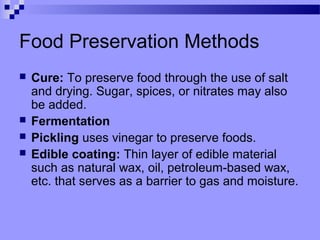 Food Preservation Methods
 Cure: To preserve food through the use of salt
and drying. Sugar, spices, or nitrates may also
be added.
 Fermentation
 Pickling uses vinegar to preserve foods.
 Edible coating: Thin layer of edible material
such as natural wax, oil, petroleum-based wax,
etc. that serves as a barrier to gas and moisture.
 