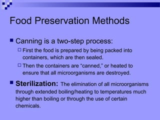 Food Preservation Methods
 Canning is a two-step process:
 First the food is prepared by being packed into
containers, which are then sealed.
 Then the containers are “canned,” or heated to
ensure that all microorganisms are destroyed.
 Sterilization: The elimination of all microorganisms
through extended boiling/heating to temperatures much
higher than boiling or through the use of certain
chemicals.
 