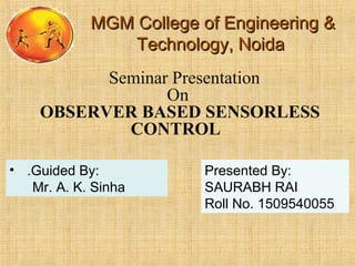 MGM College of Engineering &MGM College of Engineering &
Technology, NoidaTechnology, Noida
Seminar Presentation
On
OBSERVER BASED SENSORLESS
CONTROL
• .Guided By:
Mr. A. K. Sinha
Presented By:
SAURABH RAI
Roll No. 1509540055
 