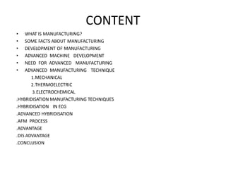 CONTENT
• WHAT IS MANUFACTURING?
• SOME FACTS ABOUT MANUFACTURING
• DEVELOPMENT OF MANUFACTURING
• ADVANCED MACHINE DEVELOPMENT
• NEED FOR ADVANCED MANUFACTURING
• ADVANCED MANUFACTURING TECHNIQUE
1.MECHANICAL
2.THERMOELECTRIC
3.ELECTROCHEMICAL
.HYBRIDISATION MANUFACTURING TECHNIQUES
.HYBRIDISATION IN ECG
.ADVANCED HYBRIDISATION
.AFM PROCESS
.ADVANTAGE
.DIS ADVANTAGE
.CONCLUSION
 