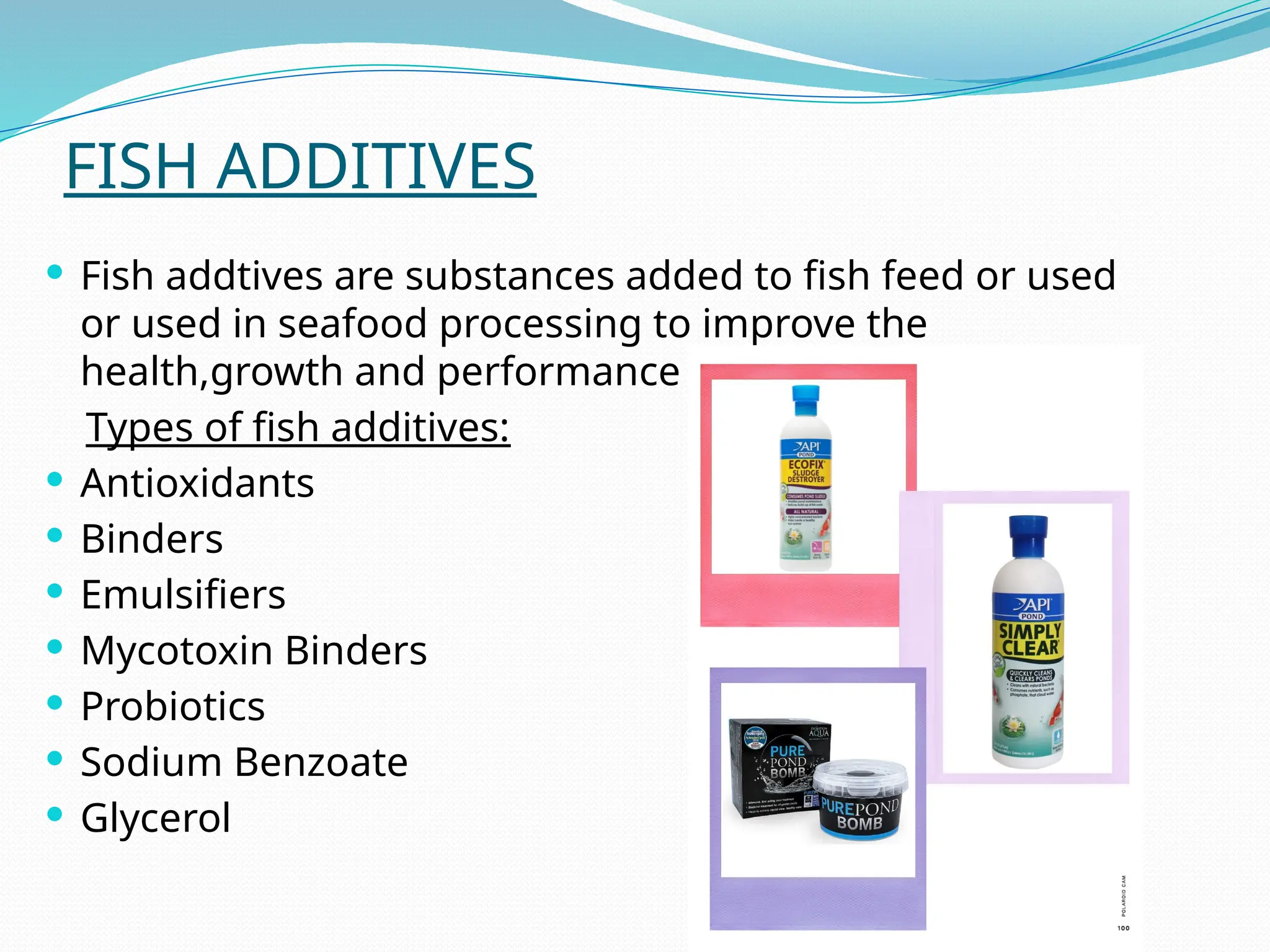 FISH ADDITIVES
 Fish addtives are substances added to fish feed or used
or used in seafood processing to improve the
health,growth and performance of fish.
Types of fish additives:
 Antioxidants
 Binders
 Emulsifiers
 Mycotoxin Binders
 Probiotics
 Sodium Benzoate
 Glycerol
 