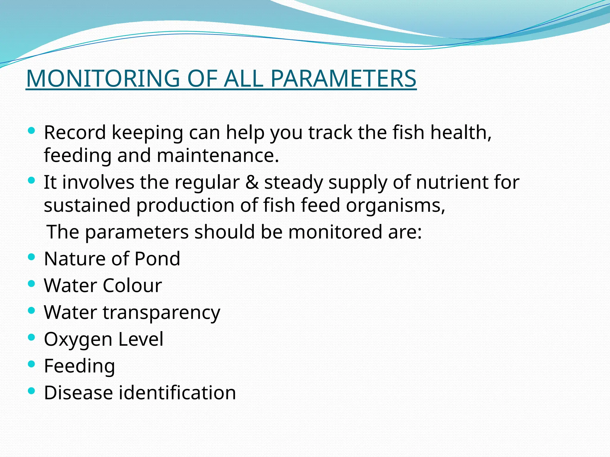 MONITORING OF ALL PARAMETERS
 Record keeping can help you track the fish health,
feeding and maintenance.
 It involves the regular & steady supply of nutrient for
sustained production of fish feed organisms,
The parameters should be monitored are:
 Nature of Pond
 Water Colour
 Water transparency
 Oxygen Level
 Feeding
 Disease identification
 