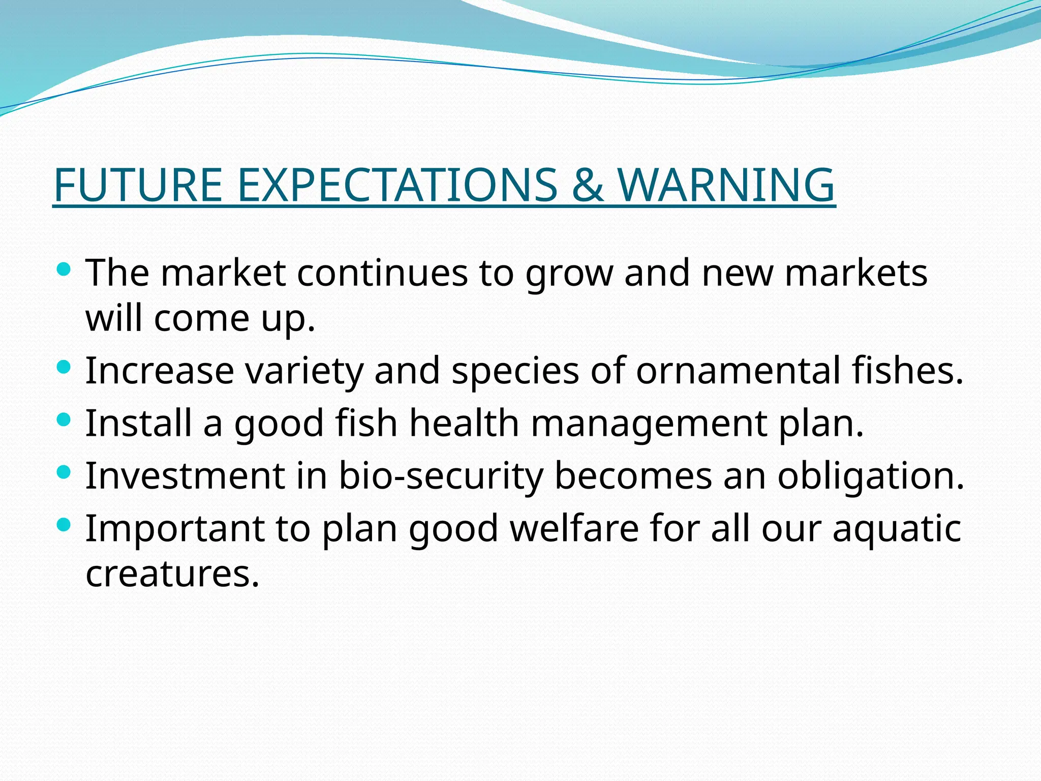 FUTURE EXPECTATIONS & WARNING
 The market continues to grow and new markets
will come up.
 Increase variety and species of ornamental fishes.
 Install a good fish health management plan.
 Investment in bio-security becomes an obligation.
 Important to plan good welfare for all our aquatic
creatures.
 