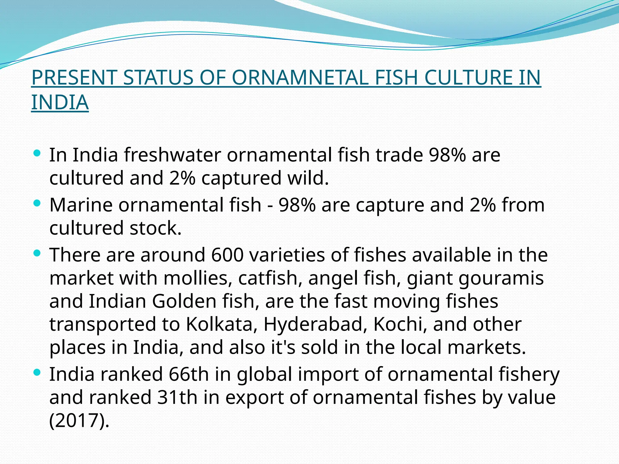 PRESENT STATUS OF ORNAMNETAL FISH CULTURE IN
INDIA
 In India freshwater ornamental fish trade 98% are
cultured and 2% captured wild.
 Marine ornamental fish - 98% are capture and 2% from
cultured stock.
 There are around 600 varieties of fishes available in the
market with mollies, catfish, angel fish, giant gouramis
and Indian Golden fish, are the fast moving fishes
transported to Kolkata, Hyderabad, Kochi, and other
places in India, and also it's sold in the local markets.
 India ranked 66th in global import of ornamental fishery
and ranked 31th in export of ornamental fishes by value
(2017).
 