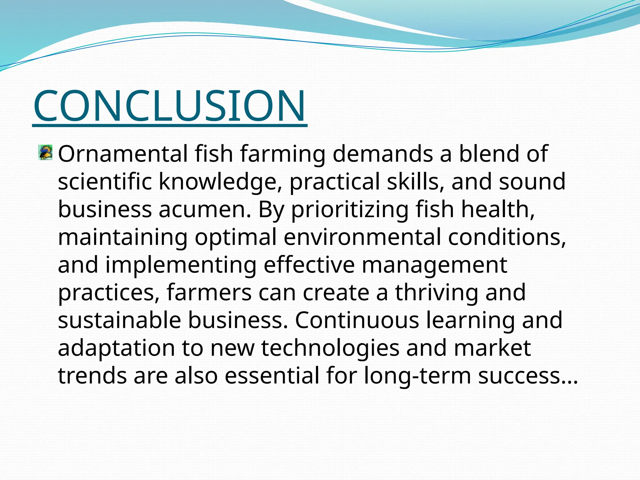 CONCLUSION
Ornamental fish farming demands a blend of
scientific knowledge, practical skills, and sound
business acumen. By prioritizing fish health,
maintaining optimal environmental conditions,
and implementing effective management
practices, farmers can create a thriving and
sustainable business. Continuous learning and
adaptation to new technologies and market
trends are also essential for long-term success…
 