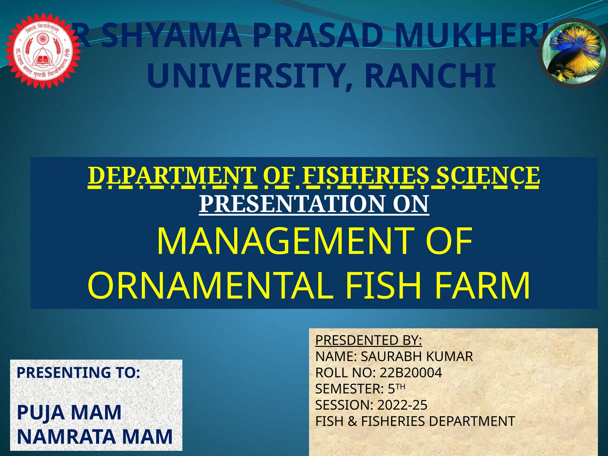 DR SHYAMA PRASAD MUKHERJEE
UNIVERSITY, RANCHI
DEPARTMENT OF FISHERIES SCIENCE
PRESENTATION ON
MANAGEMENT OF
ORNAMENTAL FISH FARM
PRESENTING TO:
PUJA MAM
NAMRATA MAM
PRESDENTED BY:
NAME: SAURABH KUMAR
ROLL NO: 22B20004
SEMESTER: 5TH
SESSION: 2022-25
FISH & FISHERIES DEPARTMENT
 