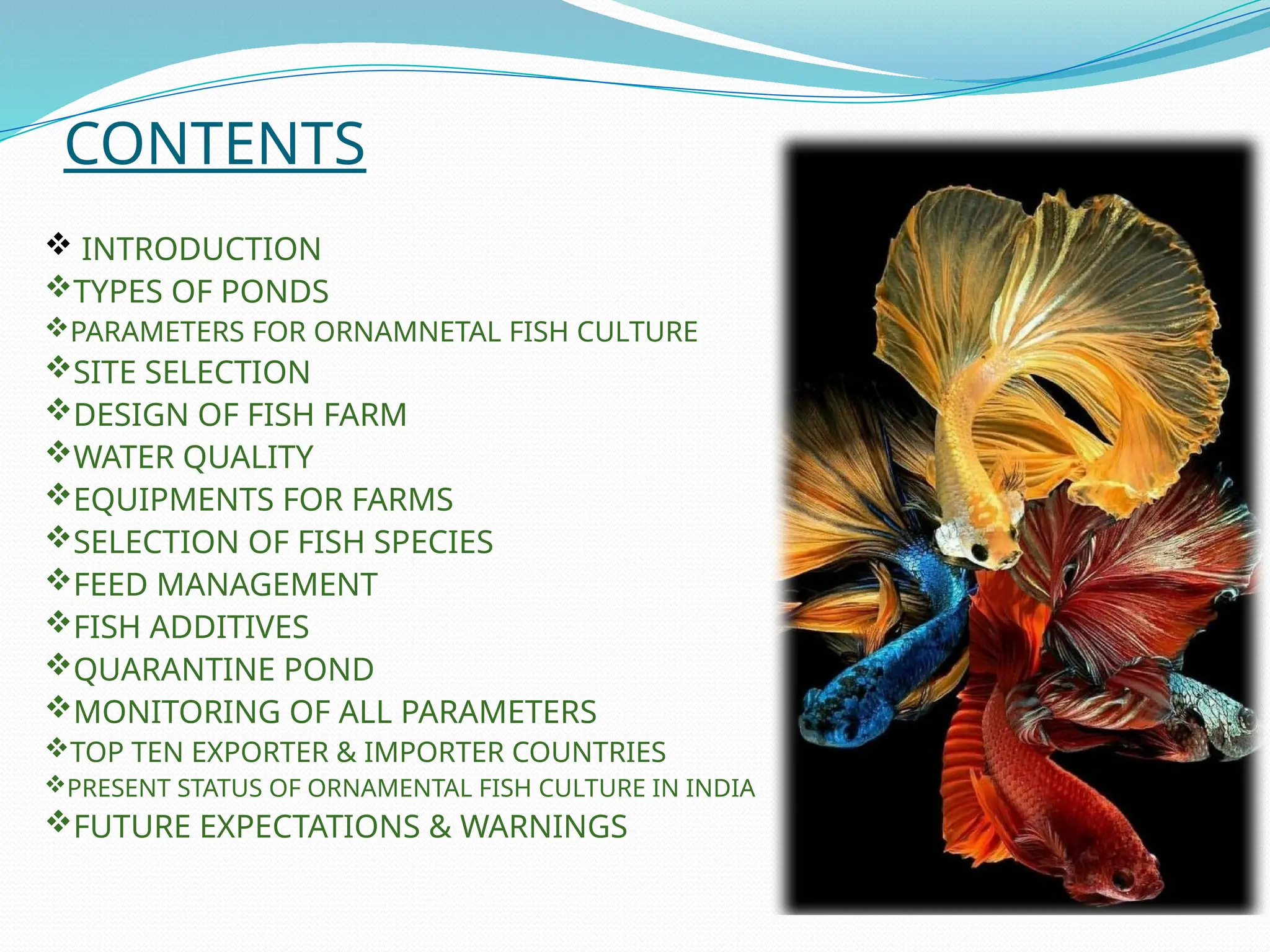 CONTENTS
 INTRODUCTION
TYPES OF PONDS
PARAMETERS FOR ORNAMNETAL FISH CULTURE
SITE SELECTION
DESIGN OF FISH FARM
WATER QUALITY
EQUIPMENTS FOR FARMS
SELECTION OF FISH SPECIES
FEED MANAGEMENT
FISH ADDITIVES
QUARANTINE POND
MONITORING OF ALL PARAMETERS
TOP TEN EXPORTER & IMPORTER COUNTRIES
PRESENT STATUS OF ORNAMENTAL FISH CULTURE IN INDIA
FUTURE EXPECTATIONS & WARNINGS
 