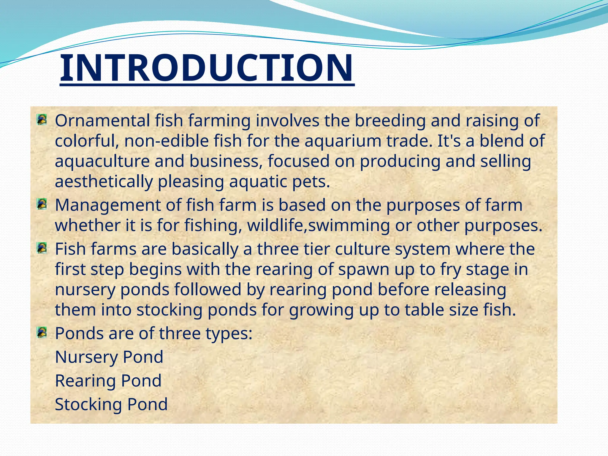 Ornamental fish farming involves the breeding and raising of
colorful, non-edible fish for the aquarium trade. It's a blend of
aquaculture and business, focused on producing and selling
aesthetically pleasing aquatic pets.
Management of fish farm is based on the purposes of farm
whether it is for fishing, wildlife,swimming or other purposes.
Fish farms are basically a three tier culture system where the
first step begins with the rearing of spawn up to fry stage in
nursery ponds followed by rearing pond before releasing
them into stocking ponds for growing up to table size fish.
Ponds are of three types:
Nursery Pond
Rearing Pond
Stocking Pond
INTRODUCTION
 