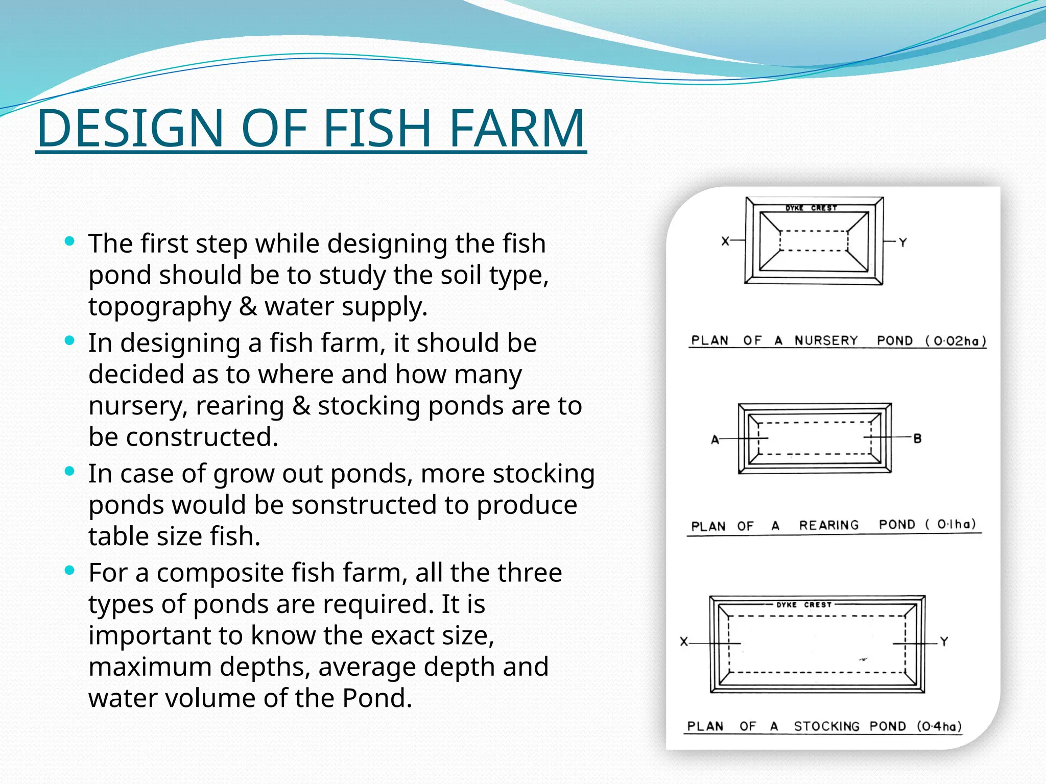 DESIGN OF FISH FARM
 The first step while designing the fish
pond should be to study the soil type,
topography & water supply.
 In designing a fish farm, it should be
decided as to where and how many
nursery, rearing & stocking ponds are to
be constructed.
 In case of grow out ponds, more stocking
ponds would be sonstructed to produce
table size fish.
 For a composite fish farm, all the three
types of ponds are required. It is
important to know the exact size,
maximum depths, average depth and
water volume of the Pond.
 