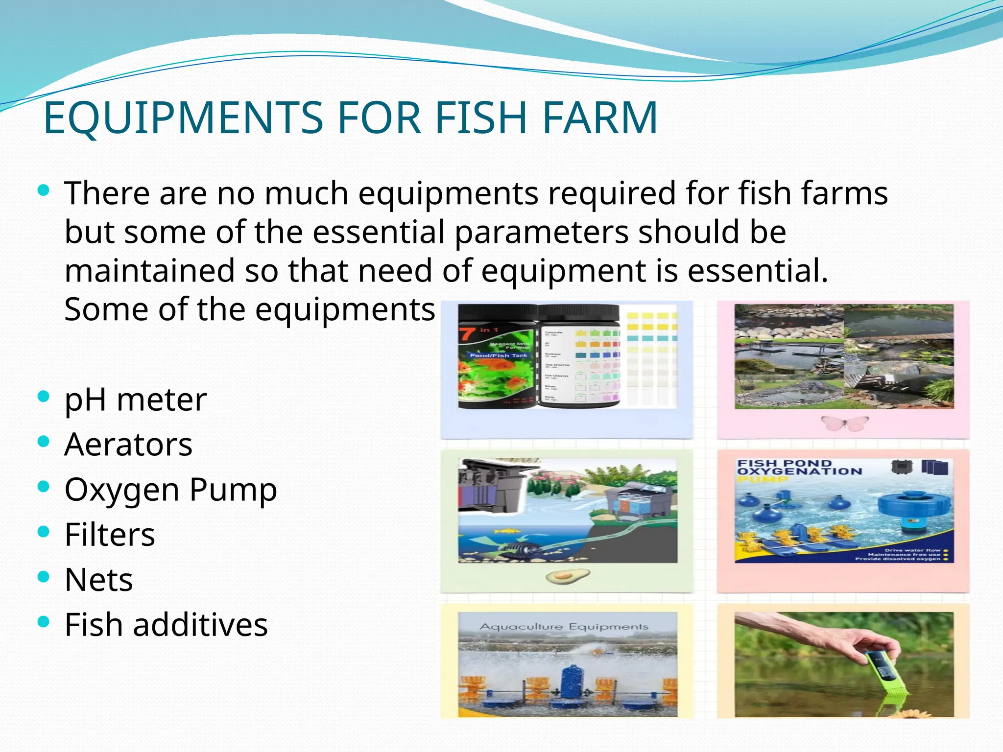 EQUIPMENTS FOR FISH FARM
 There are no much equipments required for fish farms
but some of the essential parameters should be
maintained so that need of equipment is essential.
Some of the equipments are:
 pH meter
 Aerators
 Oxygen Pump
 Filters
 Nets
 Fish additives
 