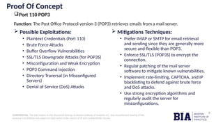 CONFIDENTIAL: The information in this document belongs to Boston Institute of Analytics LLC. Any unauthorized sharing of this
material is prohibited and subject to legal action under breach of IP and confidentiality clauses.
Proof Of Concept
Port 110 POP3
 Possible Exploitations:
• Plaintext Credentials (Port 110)
• Brute Force Attacks
• Buffer Overflow Vulnerabilities
• SSL/TLS Downgrade Attacks (for POP3S)
• Misconfiguration and Weak Encryption
• POP3 Command Injection
• Directory Traversal (in Misconfigured
Servers)
• Denial of Service (DoS) Attacks
 Mitigations Techniques:
• Prefer IMAP or SMTP for email retrieval
and sending since they are generally more
secure and flexible than POP3.
• Enforce SSL/TLS (POP3S) to encrypt the
connection.
• Regular patching of the mail server
software to mitigate known vulnerabilities.
• Implement rate-limiting, CAPTCHA, and IP
blacklisting to defend against brute force
and DoS attacks.
• Use strong encryption algorithms and
regularly audit the server for
misconfigurations.
Function: The Post Office Protocol version 3 (POP3) retrieves emails from a mail server.
 