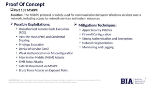 CONFIDENTIAL: The information in this document belongs to Boston Institute of Analytics LLC. Any unauthorized sharing of this
material is prohibited and subject to legal action under breach of IP and confidentiality clauses.
Proof Of Concept
Port 135 MSRPC
 Possible Exploitations:
• Unauthorized Remote Code Execution
(RCE)
• Pass-the-Hash (PtH) and Credential
Stealing
• Privilege Escalation
• Denial of Service (DoS)
• Weak Authentication or Misconfiguration
• Man-in-the-Middle (MitM) Attacks
• SMB Relay Attacks
• Lateral Movement via MSRPC
• Brute Force Attacks on Exposed Ports
 Mitigations Techniques:
• Apply Security Patches
• Firewall Configuration
• Strong Authentication and Encryption:
• Network Segmentation
• Monitoring and Logging
Function: The MSRPC protocol is widely used for communication between Windows services over a
network, including access to network services and system resources
 