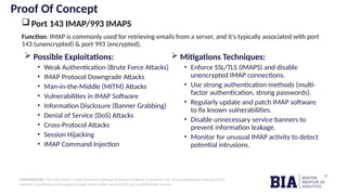 CONFIDENTIAL: The information in this document belongs to Boston Institute of Analytics LLC. Any unauthorized sharing of this
material is prohibited and subject to legal action under breach of IP and confidentiality clauses.
Proof Of Concept
Port 143 IMAP/993 IMAPS
 Possible Exploitations:
• Weak Authentication (Brute Force Attacks)
• IMAP Protocol Downgrade Attacks
• Man-in-the-Middle (MITM) Attacks
• Vulnerabilities in IMAP Software
• Information Disclosure (Banner Grabbing)
• Denial of Service (DoS) Attacks
• Cross-Protocol Attacks
• Session Hijacking
• IMAP Command Injection
 Mitigations Techniques:
• Enforce SSL/TLS (IMAPS) and disable
unencrypted IMAP connections.
• Use strong authentication methods (multi-
factor authentication, strong passwords).
• Regularly update and patch IMAP software
to fix known vulnerabilities.
• Disable unnecessary service banners to
prevent information leakage.
• Monitor for unusual IMAP activity to detect
potential intrusions.
Function: IMAP is commonly used for retrieving emails from a server, and it's typically associated with port
143 (unencrypted) & port 993 (encrypted).
 