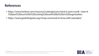 CONFIDENTIAL: The information in this document belongs to Boston Institute of Analytics LLC. Any unauthorized sharing of this
material is prohibited and subject to legal action under breach of IP and confidentiality clauses.
References
• https://www.fortinet.com/resources/cyberglossary/what-is-port-scan#:~:text=A
%20port%20scan%20is%20a,being%20used%20by%20an%20organization.
• https://www.geeksforgeeks.org/nmap-command-in-linux-with-examples/
 