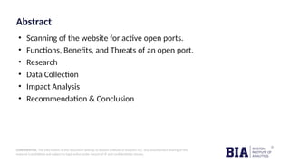 CONFIDENTIAL: The information in this document belongs to Boston Institute of Analytics LLC. Any unauthorized sharing of this
material is prohibited and subject to legal action under breach of IP and confidentiality clauses.
Abstract
• Scanning of the website for active open ports.
• Functions, Benefits, and Threats of an open port.
• Research
• Data Collection
• Impact Analysis
• Recommendation & Conclusion
 