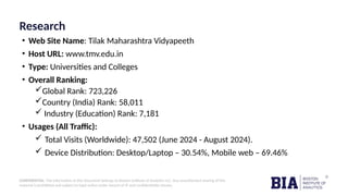CONFIDENTIAL: The information in this document belongs to Boston Institute of Analytics LLC. Any unauthorized sharing of this
material is prohibited and subject to legal action under breach of IP and confidentiality clauses.
Research
• Web Site Name: Tilak Maharashtra Vidyapeeth
• Host URL: www.tmv.edu.in
• Type: Universities and Colleges
• Overall Ranking:
Global Rank: 723,226
Country (India) Rank: 58,011
 Industry (Education) Rank: 7,181
• Usages (All Traffic):
 Total Visits (Worldwide): 47,502 (June 2024 - August 2024).
 Device Distribution: Desktop/Laptop – 30.54%, Mobile web – 69.46%
 