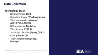 CONFIDENTIAL: The information in this document belongs to Boston Institute of Analytics LLC. Any unauthorized sharing of this
material is prohibited and subject to legal action under breach of IP and confidentiality clauses.
Data Collection
Technology Stack
• Hosting Panels: Plesk
• Operating Server: Windows Server
• Web frameworks: Microsoft
ASP.NET (4.0.30319)
• UI frameworks: Bootstrap
• Web Servers: IIS (8.5)
• JavaScript Libraries: jQuery (1.8.2)
• CDN: jQuery CDN
• Tag Managers: Google Tag
Manager
 