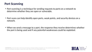 CONFIDENTIAL: The information in this document belongs to Boston Institute of Analytics LLC. Any unauthorized sharing of this
material is prohibited and subject to legal action under breach of IP and confidentiality clauses.
Port Scanning
• Port scanning is a technique for sending requests to ports on a network to
determine whether they are open or vulnerable.
• Port scans can help identify open ports, weak points, and security devices on a
network.
• When we send a message to a port, the response they receive determines whether
the port is being used and if any potential weaknesses could be exploited.
 