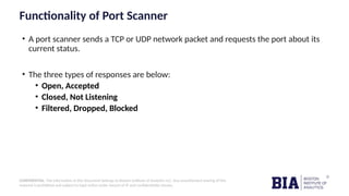 CONFIDENTIAL: The information in this document belongs to Boston Institute of Analytics LLC. Any unauthorized sharing of this
material is prohibited and subject to legal action under breach of IP and confidentiality clauses.
Functionality of Port Scanner
• A port scanner sends a TCP or UDP network packet and requests the port about its
current status.
• The three types of responses are below:
• Open, Accepted
• Closed, Not Listening
• Filtered, Dropped, Blocked
 