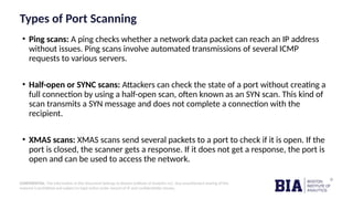 CONFIDENTIAL: The information in this document belongs to Boston Institute of Analytics LLC. Any unauthorized sharing of this
material is prohibited and subject to legal action under breach of IP and confidentiality clauses.
Types of Port Scanning
• Ping scans: A ping checks whether a network data packet can reach an IP address
without issues. Ping scans involve automated transmissions of several ICMP
requests to various servers.
• Half-open or SYNC scans: Attackers can check the state of a port without creating a
full connection by using a half-open scan, often known as an SYN scan. This kind of
scan transmits a SYN message and does not complete a connection with the
recipient.
• XMAS scans: XMAS scans send several packets to a port to check if it is open. If the
port is closed, the scanner gets a response. If it does not get a response, the port is
open and can be used to access the network.
 