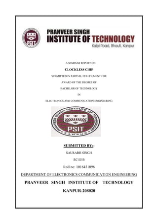 A SEMINAR REPORT ON
CLOCKLESS CHIP
SUBMITTED IN PARTIAL FULLFILMENT FOR
AWARD OF THE DEGREE OF
BACHELOR OF TECHNOLOGY
IN
ELECTRONICS AND COMMUNICATION ENGINEERING
SUBMITTED BY:-
SAURABH SINGH
EC III B
Roll no: 1016431096
DEPARTMENT OF ELECTRONICS COMMUNICATION ENGINEERING
PRANVEER SINGH INSTITUTE OF TECHNOLOGY
KANPUR-208020
 
