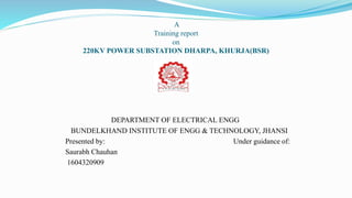 A
Training report
on
220KV POWER SUBSTATION DHARPA, KHURJA(BSR)
DEPARTMENT OF ELECTRICAL ENGG
BUNDELKHAND INSTITUTE OF ENGG & TECHNOLOGY, JHANSI
Presented by: Under guidance of:
Saurabh Chauhan
1604320909
 