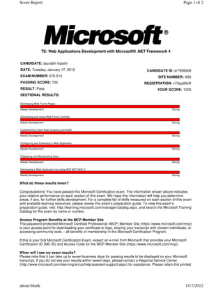 What do these results mean?
Congratulations! You have passed this Microsoft Certification exam. The information shown above indicates
your relative performance on each section of this exam. We hope this information will help you determine
areas, if any, for further skills development. For a complete list of skills measured on each section of this exam
and available learning resources, please review this exam’s preparation guide. To view this exam’s
preparation guide, visit: http://learning.microsoft.com/manager/catalog.aspx, and search the Microsoft Training
Catalog for the exam by name or number.
Access Program Benefits at the MCP Member Site
The password-protected Microsoft Certified Professional (MCP) Member Site (https://www.microsoft.com/mcp)
is your access point for downloading your certificate or logo, sharing your transcript with chosen individuals, or
accessing community tools – all benefits of membership in the Microsoft Certification Program.
If this is your first Microsoft Certification Exam, expect an e-mail from Microsoft that provides your Microsoft
Certification ID (MC ID) and Access Code for the MCP Member Site (https://www.microsoft.com/mcp).
When will I see my exam results?
Please note that it can take up to seven business days for passing results to be displayed on your Microsoft
transcript. If you do not see your results within seven days, please contact a Regional Service Center
(http://www.microsoft.com/learning/en/us/help/assisted-support.aspx) for assistance. Please retain this printed
TS: Web Applications Development with Microsoft® .NET Framework 4
CANDIDATE: saurabh tripathi
DATE: Tuesday, January 17, 2012
EXAM NUMBER: 070-515
PASSING SCORE: 700
RESULT: Pass
SECTIONAL RESULTS:
CANDIDATE ID: sr7956609
SITE NUMBER: iif93
REGISTRATION: v73syd504f
YOUR SCORE: 1000
Developing Web Forms Pages
Needs Development Strong
Developing and Using Web Forms Controls
Needs Development Strong
Implementing Client-Side Scripting and AJAX
Needs Development Strong
Configuring and Extending a Web Application
Needs Development Strong
Displaying and Manipulating Data
Needs Development Strong
Developing a Web Application by Using ASP.NET MVC 2
Needs Development Strong
Page 1 of 2Score Report
1/17/2012about:blank
 