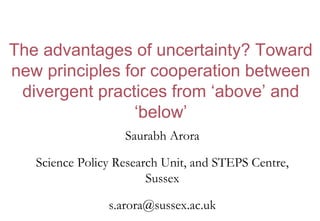 The advantages of uncertainty? Toward
new principles for cooperation between
divergent practices from ‘above’ and
‘below’
Saurabh Arora
Science Policy Research Unit, and STEPS Centre,
Sussex
s.arora@sussex.ac.uk
 