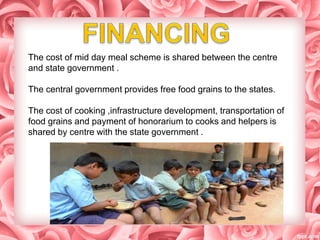 The cost of mid day meal scheme is shared between the centre
and state government .
The central government provides free food grains to the states.
The cost of cooking ,infrastructure development, transportation of
food grains and payment of honorarium to cooks and helpers is
shared by centre with the state government .
 