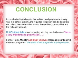 In conclusion it can be said that school meal programme is very
vital in a school system ,and if guided religiously can be beneficial
not only to the students but also to the families ,communities and
the nation in general.
Dr.APJ Abdul Kalam said regarding mid day meal scheme – “this is
a very important and great mission …..”
Former Prime Minister Atal Bihari Vajpayee message regarding mid
day meal program – “ the scale of the program is truly impressive .”
 