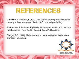 Uma,H.R.& Manohar,K.(2012).mid day meal program : a study of
primary school in mysore district.LAP Lambert publishing.
Pathania,A & Pathania,K.(2006) . Primary education and mid day
meal scheme . New Delhi . Deep & Deep Publications.
Sikligar,P.C.(2011) .Mid day meal scheme and school education.
Concept Publishing.
 