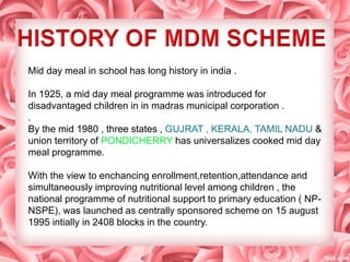 Mid day meal in school has long history in india .
In 1925, a mid day meal programme was introduced for
disadvantaged children in in madras municipal corporation .
.
By the mid 1980 , three states , GUJRAT , KERALA, TAMIL NADU &
union territory of PONDICHERRY has universalizes cooked mid day
meal programme.
With the view to enchancing enrollment,retention,attendance and
simultaneously improving nutritional level among children , the
national programme of nutritional support to primary education ( NP-
NSPE), was launched as centrally sponsored scheme on 15 august
1995 intially in 2408 blocks in the country.
 