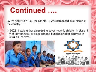 By the year 1997 -98 , the NP-NSPE was introduced in all blocks of
the country .
In 2002 , it was further extended to cover not only children in class I
– V of government or aided schools but also children studying in
EGS & AIE centres .
 