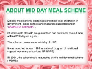 Mid day meal scheme guarantees one meal to all children in in
government , aided schools and madarsas supported under
“SAMAGRA SHIKSHA” .
Students upto class 8th are guaranteed one nutritional cooked meal
at least 200 days in a year .
The scheme comes under ministry of HRD.
It was launched in year 1995 as national program of nutritional
support to primary education ( NP NSPE) .
IN 2004 , the scheme was relaunched as the mid day meal scheme
( MDMS).
 