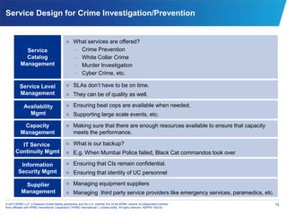 15© 2013 KPMG LLP, a Delaware limited liability partnership and the U.S. member firm of the KPMG network of independent member
firms affiliated with KPMG International Cooperative (“KPMG International”), a Swiss entity. All rights reserved. NDPPS 192124
Service Design for Crime Investigation/Prevention
Service
Catalog
Management
 What services are offered?
– Crime Prevention
– White Collar Crime
– Murder Investigation
– Cyber Crime, etc.
 SLAs don’t have to be on time.
 They can be of quality as well.
Service Level
Management
 Ensuring beat cops are available when needed.
 Supporting large scale events, etc.
Availability
Mgmt
Capacity
Management
 Making sure that there are enough resources available to ensure that capacity
meets the performance.
 Ensuring that CIs remain confidential.
 Ensuring that identity of UC personnel
Information
Security Mgmt
 What is our backup?
 E.g. When Mumbai Police failed, Black Cat commandos took over
IT Service
Continuity Mgmt
 Managing equipment suppliers
 Managing third party service providers like emergency services, paramedics, etc.
Supplier
Management
 