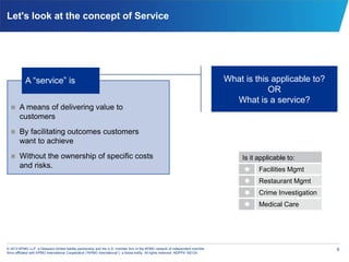 6© 2013 KPMG LLP, a Delaware limited liability partnership and the U.S. member firm of the KPMG network of independent member
firms affiliated with KPMG International Cooperative (“KPMG International”), a Swiss entity. All rights reserved. NDPPS 192124
Let's look at the concept of Service
 A means of delivering value to
customers
 By facilitating outcomes customers
want to achieve
 Without the ownership of specific costs
and risks.
What is this applicable to?
OR
What is a service?
A “service” is
Is it applicable to:
 Facilities Mgmt
 Restaurant Mgmt
 Crime Investigation
 Medical Care
 